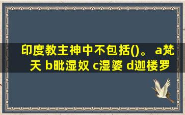 印度教主神中不包括()。 a梵天 b毗湿奴 c湿婆 d迦楼罗